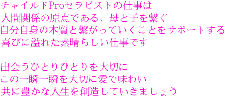 チャイルドProセラピストの仕事は 人間関係の原点である、母と子を繋ぐ 自分自身の本質と繋がっていくことをサポートする 喜びに溢れた素晴らしい仕事です 出会うひとりひとりを大切に この一瞬一瞬を大切に愛で味わい 共に豊かな人生を創造していきましょう